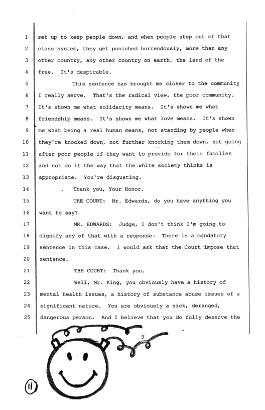 10 1 12 1 1 15 16 n 18 19 20 2 2 23 2 2  set up to keep people down, and when people step out of that Class system, they get punished horrendously, more than any other country, any other country on earth, the land of the free. Tt’s despicable.  This sentence has brought me closer to the community I really serve. That’s the radical view, the poor commnity. It’s shown me what solidarity means. It’s shown me what £riendship means. It’s shown me what love means. It’s shown me what being a real hunan means, not standing by people when they’xe knocked down, not further knockirg them down, not going after poor people Lf they want to provide for their families and not do it the way that the white society thinks is appropriate. You’re disgusting.  Thank you, Your Honor.  THE COURT: Mr. Edvards, do you have anything you want to say?  MR. EDWARDS: Judge, I don’t think I’m going to dignify any of that with a response: There is a mandatory sentence in this case. I would ask that the Court impose that sentence.  mHE CouRs  hank you. Well, Mr. King, you cbviously have a history of nental health issues, a history of substance abuse issues of a significant nature. You are cbviously a sick, deranged, dangerous person. And I believe that you do fully deserve the  